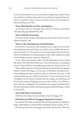 204                GENERAL KNOWLEDGE FROM THE QUR'AN


      no one to intercede for us; we do not have a single loyal friend. If only
      we could have another chance then we would be among the believers!'
      There is certainly a Sign in that, yet most of them are not believers.
      (Surat ash-Shuara, 96-103)
        They Will Breathe in Pain and Sadness
       As for those who are wretched, they will be in the Fire, where they
      will sigh and gasp. (Surah Hud, 106)
        There Will Be Groaning
        For them therein shall be groaning and therein they shall not hear.
      (Surat al-Anbiya, 100)
        There is the Punishment of Humiliation
        On the Day when those who disbelieved are exposed to the Fire:
      'You dissipated the good things you had in your worldly life and en-
      joyed yourself in it. So today you are being repaid with the punish-
      ment of humiliation for being arrogant in the earth without any right
      and for being deviators.' (Surat al-Ahqaf, 20)
        As for those who disobey Allah and His Messenger and overstep
      His limits, We will admit them into a Fire, remaining in it timelessly,
      for ever. They will have a humiliating punishment. (Surat an-Nisa', 14)
        Who could do greater wrong than someone who invents lies against
      Allah or denies His Signs, or who says, 'It has been revealed to me,'
      when nothing has been revealed to him, or someone who says, 'I will
      send down the same as Allah has sent down'? If you could only see the
      wrongdoers in the throes of death when the angels are stretching out
      their hands, saying, 'Disgorge your own selves! Today you will be re-
      paid with the punishment of humiliation for saying something other
      than the truth about Allah, and being arrogant about His Signs.' (Surat
      al-An'am, 93)
        They Will Have No Friends
        Therefore here today he has no friend. (Surat al-Haqqa, 35)
        Disbelievers Will be Dragged Along the Ground
        No indeed! If he does not desist, We will drag him by the forelock, a
      lying, sinful forelock. Let him call his attendants. (Surat al-'Alaq, 15-17)
        On the Day that they are dragged face-first into the Fire: 'Taste the
 