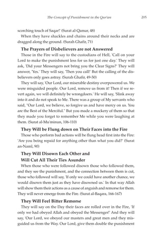 The Concept of Punishment in the Qur'an                    205


scorching touch of Saqar!' (Surat al-Qamar, 48)
  When they have shackles and chains around their necks and are
dragged along the ground. (Surah Ghafir, 71)
  The Prayers of Disbelievers are not Answered
  Those in the Fire will say to the custodians of Hell, 'Call on your
Lord to make the punishment less for us for just one day.' They will
ask, 'Did your Messengers not bring you the Clear Signs?' They will
answer, 'Yes.' They will say, 'Then you call!' But the calling of the dis-
believers only goes astray. (Surah Ghafir, 49-50)
  They will say, 'Our Lord, our miserable destiny overpowered us. We
were misguided people. Our Lord, remove us from it! Then if we re-
vert again, we will definitely be wrongdoers.' He will say, 'Slink away
into it and do not speak to Me. There was a group of My servants who
said, "Our Lord, we believe, so forgive us and have mercy on us. You
are the Best of the Merciful." But you made a mockery of them so that
they made you forget to remember Me while you were laughing at
them. (Surat al-Mu'minun, 106-110)
  They Will be Flung down on Their Faces into the Fire
  Those who perform bad actions will be flung head first into the Fire:
'Are you being repaid for anything other than what you did?' (Surat
an-Naml, 90)
  They Will Disown Each Other and
  Will Cut All Their Ties Asunder
  When those who were followed disown those who followed them,
and they see the punishment, and the connection between them is cut,
those who followed will say, 'If only we could have another chance, we
would disown them just as they have disowned us.' In that way Allah
will show them their actions as a cause of anguish and remorse for them.
They will never emerge from the Fire. (Surat al-Baqara, 166-167)
  They Will Feel Bitter Remorse
  They will say on the Day their faces are rolled over in the Fire, 'If
only we had obeyed Allah and obeyed the Messenger!' And they will
say, 'Our Lord, we obeyed our masters and great men and they mis-
guided us from the Way. Our Lord, give them double the punishment
 