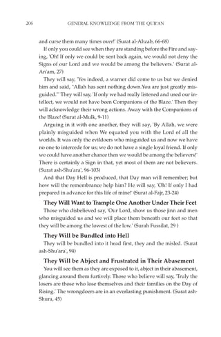 206                GENERAL KNOWLEDGE FROM THE QUR'AN


      and curse them many times over!' (Surat al-Ahzab, 66-68)
        If only you could see when they are standing before the Fire and say-
      ing, 'Oh! If only we could be sent back again, we would not deny the
      Signs of our Lord and we would be among the believers.' (Surat al-
      An'am, 27)
        They will say, 'Yes indeed, a warner did come to us but we denied
      him and said, "Allah has sent nothing down.You are just greatly mis-
      guided."' They will say, 'If only we had really listened and used our in-
      tellect, we would not have been Companions of the Blaze.' Then they
      will acknowledge their wrong actions. Away with the Companions of
      the Blaze! (Surat al-Mulk, 9-11)
        Arguing in it with one another, they will say, 'By Allah, we were
      plainly misguided when We equated you with the Lord of all the
      worlds. It was only the evildoers who misguided us and now we have
      no one to intercede for us; we do not have a single loyal friend. If only
      we could have another chance then we would be among the believers!'
      There is certainly a Sign in that, yet most of them are not believers.
      (Surat ash-Shu'ara', 96-103)
        And that Day Hell is produced, that Day man will remember; but
      how will the remembrance help him? He will say, 'Oh! If only I had
      prepared in advance for this life of mine!' (Surat al-Fajr, 23-24)
        They Will Want to Trample One Another Under Their Feet
        Those who disbelieved say, 'Our Lord, show us those jinn and men
      who misguided us and we will place them beneath our feet so that
      they will be among the lowest of the low.' (Surah Fussilat, 29 )
        They Will be Bundled into Hell
        They will be bundled into it head first, they and the misled. (Surat
      ash-Shu'ara', 94)
        They Will be Abject and Frustrated in Their Abasement
        You will see them as they are exposed to it, abject in their abasement,
      glancing around them furtively. Those who believe will say, 'Truly the
      losers are those who lose themselves and their families on the Day of
      Rising.' The wrongdoers are in an everlasting punishment. (Surat ash-
      Shura, 45)
 