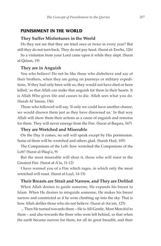 The Concept of Punishment in the Qur'an                   207



  PUNISHMENT IN THE WORLD
  They Suffer Misfortunes in the World
  Do they not see that they are tried once or twice in every year? But
still they do not turn back. They do not pay heed. (Surat at-Tawba, 126)
  So a visitation from your Lord came upon it while they slept. (Surat
al-Qalam, 19)
  They are in Anguish
   You who believe! Do not be like those who disbelieve and say of
their brothers, when they are going on journeys or military expedi-
tions, 'If they had only been with us, they would not have died or been
killed,' so that Allah can make that anguish for them in their hearts. It
is Allah Who gives life and causes to die. Allah sees what you do.
(Surah Al 'Imran, 156)
   Those who followed will say, 'If only we could have another chance,
we would disown them just as they have disowned us.' In that way
Allah will show them their actions as a cause of anguish and remorse
for them. They will never emerge from the Fire. (Surat al-Baqara, 167)
  They are Wretched and Miserable
  On the Day it comes, no self will speak except by His permission.
Some of them will be wretched and others glad. (Surah Hud, 105)
  The Companions of the Left: how wretched the Companions of the
Left? (Surat al-Waqi'a, 9)
  But the most miserable will shun it, those who will roast in the
Greatest Fire. (Surat al-A'la, 11-12)
  I have warned you of a Fire which rages, in which only the most
wretched will roast. (Surat al-Layl, 14-15)
  Their Breasts are Strait and Narrow, and They are Defiled
  When Allah desires to guide someone, He expands his breast to
Islam. When He desires to misguide someone, He makes his breast
narrow and constricted as if he were climbing up into the sky. That is
how Allah defiles those who do not believe. (Surat al-An'am, 125)
  ... Then He turned towards them – He is All-Gentle, Most Merciful to
them – and also towards the three who were left behind, so that when
the earth became narrow for them, for all its great breadth, and their
 