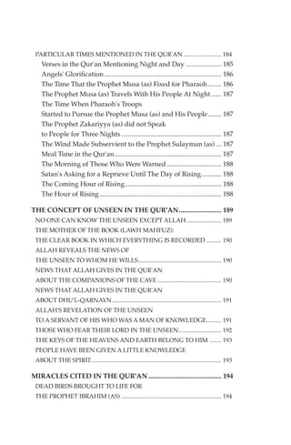 PARTICULAR TIMES MENTIONED IN THE QUR'AN ......................... 184
    Verses in the Qur'an Mentioning Night and Day ..................... 185
    Angels' Glorification ..................................................................... 186
    The Time That the Prophet Musa (as) Fixed for Pharaoh ........ 186
    The Prophet Musa (as) Travels With His People At Night ...... 187
    The Time When Pharaoh's Troops
    Started to Pursue the Prophet Musa (as) and His People........ 187
    The Prophet Zakariyya (as) did not Speak
    to People for Three Nights ........................................................... 187
    The Wind Made Subservient to the Prophet Sulayman (as) ... 187
    Meal Time in the Qur'an............................................................... 187
    The Morning of Those Who Were Warned ................................ 188
    Satan's Asking for a Reprieve Until The Day of Rising............ 188
    The Coming Hour of Rising......................................................... 188
    The Hour of Rising ........................................................................ 188

THE CONCEPT OF UNSEEN IN THE QUR'AN......................... 189
 NO ONE CAN KNOW THE UNSEEN EXCEPT ALLAH ....................... 189
 THE MOTHER OF THE BOOK (LAWH MAHFUZ):
 THE CLEAR BOOK IN WHICH EVERYTHING IS RECORDED .......... 190
 ALLAH REVEALS THE NEWS OF
 THE UNSEEN TO WHOM HE WILLS....................................................... 190
 NEWS THAT ALLAH GIVES IN THE QUR'AN
 ABOUT THE COMPANIONS OF THE CAVE .......................................... 190
 NEWS THAT ALLAH GIVES IN THE QUR'AN
 ABOUT DHU'L-QARNAYN ........................................................................ 191
 ALLAH'S REVELATION OF THE UNSEEN
 TO A SERVANT OF HIS WHO WAS A MAN OF KNOWLEDGE.......... 191
 THOSE WHO FEAR THEIR LORD IN THE UNSEEN ............................ 192
 THE KEYS OF THE HEAVENS AND EARTH BELONG TO HIM ........ 193
 PEOPLE HAVE BEEN GIVEN A LITTLE KNOWLEDGE
 ABOUT THE SPIRIT...................................................................................... 193

MIRACLES CITED IN THE QUR'AN ........................................... 194
 DEAD BIRDS BROUGHT TO LIFE FOR
 THE PROPHET IBRAHIM (AS) .................................................................. 194
 