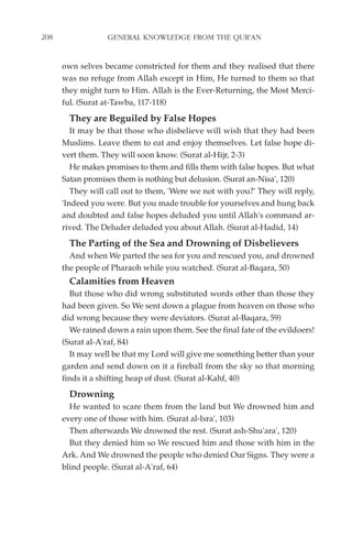 208               GENERAL KNOWLEDGE FROM THE QUR'AN


      own selves became constricted for them and they realised that there
      was no refuge from Allah except in Him, He turned to them so that
      they might turn to Him. Allah is the Ever-Returning, the Most Merci-
      ful. (Surat at-Tawba, 117-118)
        They are Beguiled by False Hopes
         It may be that those who disbelieve will wish that they had been
      Muslims. Leave them to eat and enjoy themselves. Let false hope di-
      vert them. They will soon know. (Surat al-Hijr, 2-3)
         He makes promises to them and fills them with false hopes. But what
      Satan promises them is nothing but delusion. (Surat an-Nisa', 120)
         They will call out to them, 'Were we not with you?' They will reply,
      'Indeed you were. But you made trouble for yourselves and hung back
      and doubted and false hopes deluded you until Allah's command ar-
      rived. The Deluder deluded you about Allah. (Surat al-Hadid, 14)
        The Parting of the Sea and Drowning of Disbelievers
        And when We parted the sea for you and rescued you, and drowned
      the people of Pharaoh while you watched. (Surat al-Baqara, 50)
        Calamities from Heaven
        But those who did wrong substituted words other than those they
      had been given. So We sent down a plague from heaven on those who
      did wrong because they were deviators. (Surat al-Baqara, 59)
        We rained down a rain upon them. See the final fate of the evildoers!
      (Surat al-A'raf, 84)
        It may well be that my Lord will give me something better than your
      garden and send down on it a fireball from the sky so that morning
      finds it a shifting heap of dust. (Surat al-Kahf, 40)
        Drowning
        He wanted to scare them from the land but We drowned him and
      every one of those with him. (Surat al-Isra', 103)
        Then afterwards We drowned the rest. (Surat ash-Shu'ara', 120)
        But they denied him so We rescued him and those with him in the
      Ark. And We drowned the people who denied Our Signs. They were a
      blind people. (Surat al-A'raf, 64)
 