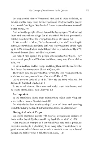 The Concept of Punishment in the Qur'an                  209


  But they denied him so We rescued him, and all those with him, in
the Ark and We made them the successors and We drowned the people
who denied Our Signs. See the final fate of those who were warned!
(Surah Yunus, 73)
  And when the people of Nuh denied the Messengers, We drowned
them and made them a Sign for all mankind. We have prepared a
painful punishment for the wrongdoers. (Surat al-Furqan, 37)
  So We revealed to Musa, 'Strike the sea with your staff.' And it split
in two, each part like a towering cliff. And We brought the others right
up to it. We rescued Musa and all those who were with him. Then We
drowned the rest. (Surat ash-Shu'ara', 63-66)
  We helped him against the people who rejected Our Signs. They
were an evil people and We drowned them, every one. (Surat al-An-
biya', 77)
  So We seized him and his troops and flung them into the sea. See the
final fate of the wrongdoers! (Surat al-Qasas, 40)
  Then when they had provoked Our wrath, We took revenge on them
and drowned every one of them. (Surat az-Zukhruf, 55)
  Leave the sea divided as it is. They are an army who will be
drowned.' (Surat ad-Dukhan, 24 )
  So We seized him and his armies and hurled them into the sea, and
he was to blame. (Surat adh-Dhariyat, 40)
  Earthquakes
  So the earthquake seized them and morning found them lying flat-
tened in their homes. (Surat al-A'raf, 78)
  But they denied him so the earthquake seized them and morning
found them lying flattened in their homes. (Surat an-Ankebut, 37)
  Drought - Lack of Crops
  We seized Pharaoh's people with years of drought and scarcity of
fruits so that hopefully they would pay heed. (Surat al-A'raf, 130)
  Allah makes an example of a city which was safe and at peace, its
provision coming to it plentifully from every side. Then it showed in-
gratitude for Allah's blessings so Allah made it wear the robes of
hunger and fear for what it did. (Surat an-Nahl, 112)
 