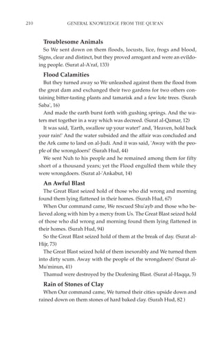 210                GENERAL KNOWLEDGE FROM THE QUR'AN


        Troublesome Animals
        So We sent down on them floods, locusts, lice, frogs and blood,
      Signs, clear and distinct, but they proved arrogant and were an evildo-
      ing people. (Surat al-A'raf, 133)
        Flood Calamities
        But they turned away so We unleashed against them the flood from
      the great dam and exchanged their two gardens for two others con-
      taining bitter-tasting plants and tamarisk and a few lote trees. (Surah
      Saba', 16)
        And made the earth burst forth with gushing springs. And the wa-
      ters met together in a way which was decreed. (Surat al-Qamar, 12)
        It was said, 'Earth, swallow up your water!' and, 'Heaven, hold back
      your rain!' And the water subsided and the affair was concluded and
      the Ark came to land on al-Judi. And it was said, 'Away with the peo-
      ple of the wrongdoers!' (Surah Hud, 44)
        We sent Nuh to his people and he remained among them for fifty
      short of a thousand years; yet the Flood engulfed them while they
      were wrongdoers. (Surat al-'Ankabut, 14)
        An Awful Blast
         The Great Blast seized hold of those who did wrong and morning
      found them lying flattened in their homes. (Surah Hud, 67)
         When Our command came, We rescued Shu'ayb and those who be-
      lieved along with him by a mercy from Us. The Great Blast seized hold
      of those who did wrong and morning found them lying flattened in
      their homes. (Surah Hud, 94)
         So the Great Blast seized hold of them at the break of day. (Surat al-
      Hijr, 73)
         The Great Blast seized hold of them inexorably and We turned them
      into dirty scum. Away with the people of the wrongdoers! (Surat al-
      Mu'minun, 41)
         Thamud were destroyed by the Deafening Blast. (Surat al-Haqqa, 5)
        Rain of Stones of Clay
        When Our command came, We turned their cities upside down and
      rained down on them stones of hard baked clay. (Surah Hud, 82 )
 