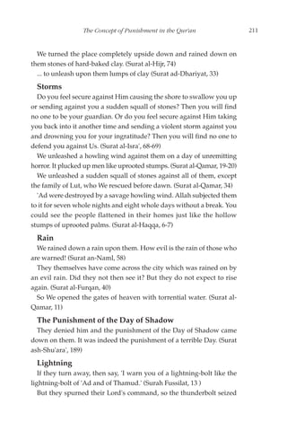 The Concept of Punishment in the Qur'an                  211


  We turned the place completely upside down and rained down on
them stones of hard-baked clay. (Surat al-Hijr, 74)
  ... to unleash upon them lumps of clay (Surat ad-Dhariyat, 33)
  Storms
  Do you feel secure against Him causing the shore to swallow you up
or sending against you a sudden squall of stones? Then you will find
no one to be your guardian. Or do you feel secure against Him taking
you back into it another time and sending a violent storm against you
and drowning you for your ingratitude? Then you will find no one to
defend you against Us. (Surat al-Isra', 68-69)
  We unleashed a howling wind against them on a day of unremitting
horror. It plucked up men like uprooted stumps. (Surat al-Qamar, 19-20)
  We unleashed a sudden squall of stones against all of them, except
the family of Lut, who We rescued before dawn. (Surat al-Qamar, 34)
  'Ad were destroyed by a savage howling wind. Allah subjected them
to it for seven whole nights and eight whole days without a break. You
could see the people flattened in their homes just like the hollow
stumps of uprooted palms. (Surat al-Haqqa, 6-7)
  Rain
  We rained down a rain upon them. How evil is the rain of those who
are warned! (Surat an-Naml, 58)
  They themselves have come across the city which was rained on by
an evil rain. Did they not then see it? But they do not expect to rise
again. (Surat al-Furqan, 40)
  So We opened the gates of heaven with torrential water. (Surat al-
Qamar, 11)
  The Punishment of the Day of Shadow
  They denied him and the punishment of the Day of Shadow came
down on them. It was indeed the punishment of a terrible Day. (Surat
ash-Shu'ara', 189)
  Lightning
   If they turn away, then say, 'I warn you of a lightning-bolt like the
lightning-bolt of 'Ad and of Thamud.' (Surah Fussilat, 13 )
   But they spurned their Lord's command, so the thunderbolt seized
 