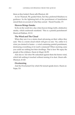212               GENERAL KNOWLEDGE FROM THE QUR'AN


      them as they looked. (Surat adh-Dhariyat, 44)
        As for Thamud, We guided them, but they preferred blindness to
      guidance. So the lightning-bolt of the punishment of humiliation
      seized them on account of what they earned. ' (Surah Fussilat, 17)
        Heaven Brings Smoke
        So be on the watch for a day when heaven brings forth a distinctive
      smoke, which enshrouds mankind. 'This is a painful punishment!
      (Surat ad-Dukhan, 10-11)
        The Wind and The Cloud
        When they saw it as a storm cloud advancing on their valleys they
      said, 'This is a storm cloud which will give us rain.' No, rather it is
      what you desired to hasten – a wind containing painful punishment,
      destroying everything at its Lord's command! When morning came
      you could see nothing but their dwellings. That is how We repay the
      people of the evildoers. (Surat al-Ahqaf, 24-25)
        And also in 'Ad when We unleashed against them the barren wind,
      which left nothing it touched without turning it to dust. (Surat adh-
      Dhariyat, 41-42)
        Overturning
       And the Overturned City which He turned upside down. (Surat an-
      Najm, 53)
 