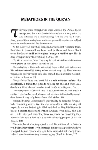 METAPHORS IN THE QUR'AN

          here are some metaphors in some verses of the Qur'an. These

T         metaphors, that the All-Wise Allah makes, are very effective
          and advance the understanding of those who read them.
Every one of these metaphors and descriptions illustrates the subject
in the most effective and the clearest way.
   As for those who deny Our Signs and are arrogant regarding them,
the Gates of Heaven will not be opened for them, and they will not
enter the Garden until a camel goes through a needle's eye. That is
how We repay the evildoers (Surat al-A'raf, 40)
   We will advance on the actions they have done and make them scat-
tered specks of dust. (Surat al-Furqan, 23)
   The metaphor of those who reject their Lord is that their actions are
like ashes scattered by strong winds on a stormy day. They have no
power at all over anything they have earned. That is extreme misguid-
ance. (Surah Ibrahim, 18)
   The parable of those who reject Faith is as if one were to shout like
a goat-herd, to things that listen to nothing but calls and cries: Deaf,
dumb, and blind, they are void of wisdom. (Surat al-Baqara, 171)
   The metaphor of those who take protectors besides Allah is that of a
spider which builds itself a house; but no house is flimsier than a spi-
der's house, if they only knew. (Surat al-Ankabut, 41)
   You who believe! Do not nullify your charity by demands for grati-
tude or insulting words, like him who spends his wealth, showing off
to people and not believing in Allah and the Last Day. His likeness is
that of a smooth rock coated with soil, which, when heavy rain falls
on it, is left stripped bare. They have no power over anything they
have earned. Allah does not guide disbelieving people. (Surat al-
Baqara, 264)
   The metaphor of what they spend in their life in this world is that of a
wind with an icy bite to it which strikes the crops of a people who have
wronged themselves and destroys them. Allah did not wrong them;
rather it was themselves they were wronging. (Surah Al 'Imran, 117)
 