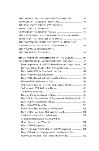 THE PROPHET IBRAHIM (AS) SAVED FROM THE FIRE..................... 194
 MIRACLES OF THE PROPHET MUSA (AS)............................................. 194
 THE RESCUE OF THE PROPHET YUNUS (AS)
 FROM THE BELLY OF THE FISH............................................................... 195
 MIRACLES OF THE PROPHET 'ISA (AS) ................................................. 195
 THE MAN WHOM ALLAH CAUSED TO DIE FOR A HUNDRED
 YEARS AND THEN BROUGHT BACK TO LIFE .................................... 196
 THE COMPANIONS OF THE CAVE STAYED IN THEIR CAVE
 FOR HUNDREDS OF YEARS AND THEN WOKE UP ........................... 196
 THE WIND MADE SUBSERVIENT TO
 THE PROPHET SULAYMAN (AS) ............................................................. 196

THE CONCEPT OF PUNISHMENT IN THE QUR'AN ............. 197
 PUNISHMENT IN HELL AS DESCRIBED IN THE QUR'AN ................ 197
   The Companions of Hell Will Have Dreadful Appearances ... 197
   There are Whips Made of Iron for Disbelievers ........................ 197
   Their Bodies Will be Branded in the Fire ................................... 197
   They Will be Bound in Shackles .................................................. 197
   They Will be Bound in Chains and Iron Collars ....................... 197
   There is the Punishment of Fire................................................... 198
   Disbelievers Will be Firewood and Fuel for Hellfire................ 198
   Boiling Water Will Welcome Them ............................................. 198
   It is Smoky and Misty ................................................................... 199
   They are Flung into Narrow Places ............................................ 199
   They Will Eat From the Tree of Zaqqum and theThorny Bush... 200
   They Will Wear Garments of Fire ................................................ 200
   Their Shirts Will Be of Tar............................................................. 200
   The Walls of Hell Encompass Disbelievers................................ 201
   The Terrible Roaring of Hell Will be Heard ............................... 201
   Allah will not Speak to Disbelievers........................................... 201
   Its Terrible Raging and Roaring Will be
   Heard From a Long Way Off........................................................ 201
   They Will be Disgraced................................................................. 201
   There They Will Acknowledge Their Wrongdoing .................. 201
   They Will Ask the Companions of Paradise for Water
   and Provisions, But These will not be Provided ....................... 202
 