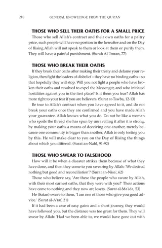 218                GENERAL KNOWLEDGE FROM THE QUR'AN


        THOSE WHO SELL THEIR OATHS FOR A SMALL PRICE
        Those who sell Allah's contract and their own oaths for a paltry
      price, such people will have no portion in the hereafter and on the Day
      of Rising Allah will not speak to them or look at them or purify them.
      They will have a painful punishment. (Surah Al 'Imran, 77)


        THOSE WHO BREAK THEIR OATHS
         If they break their oaths after making their treaty and defame your re-
      ligion, then fight the leaders of disbelief – they have no binding oaths – so
      that hopefully they will stop. Will you not fight a people who have bro-
      ken their oaths and resolved to expel the Messenger, and who initiated
      hostilities against you in the first place? Is it them you fear? Allah has
      more right to your fear if you are believers. (Surat at-Tawba, 12-13)
         Be true to Allah's contract when you have agreed to it, and do not
      break your oaths once they are confirmed and you have made Allah
      your guarantee. Allah knows what you do. Do not be like a woman
      who spoils the thread she has spun by unravelling it after it is strong,
      by making your oaths a means of deceiving one another, merely be-
      cause one community is bigger than another. Allah is only testing you
      by this. He will make clear to you on the Day of Rising the things
      about which you differed. (Surat an-Nahl, 91-92)


        THOSE WHO SWEAR TO FALSEHOOD
        How will it be when a disaster strikes them because of what they
      have done, and then they come to you swearing by Allah: 'We desired
      nothing but good and reconciliation'? (Surat an-Nisa', 62)
        Those who believe say, 'Are these the people who swore by Allah,
      with their most earnest oaths, that they were with you?' Their actions
      have come to nothing and they now are losers. (Surat al-Ma'ida, 53)
        He (Satan) swore to them, 'I am one of those who give you good ad-
      vice.' (Surat al-A'raf, 21)
        If it had been a case of easy gains and a short journey, they would
      have followed you, but the distance was too great for them. They will
      swear by Allah: 'Had we been able to, we would have gone out with
 