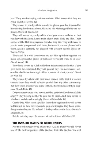 Oaths in the Qur'an                            219


you.' They are destroying their own selves. Allah knows that they are
lying. (Surat at-Tawba, 42)
   They swear to you by Allah in order to please you, but it would be
more fitting for them to please Allah and His Messenger if they are be-
lievers. (Surat at-Tawba, 62)
   They will swear to you by Allah when you return to them, so that
you leave them alone. Leave them alone, then! They are filth. Their
shelter will be Hell as repayment for what they did. They will swear to
you to make you pleased with them, but even if you are pleased with
them, Allah is certainly not pleased with deviant people. (Surat at-
Tawba, 95-96)
   They said, 'If a wolf does come and eat him up when together we
make up a powerful group in that case we would truly be in loss!'
(Surah Yusuf, 14)
   They have sworn by Allah with their most earnest oaths that if you
give them the command, they will go out. Say: 'Do not swear. Hon-
ourable obedience is enough. Allah is aware of what you do.' (Surat
an-Nur, 53)
   They swore by Allah with their most earnest oaths that if a warner
came to them they would be better guided than any other community.
But then when a warner did come to them, it only increased their aver-
sion. (Surah Fatir, 42)
   Do you not see those who have turned to people with whom Allah is
angry? They belong neither to you nor to them. And they swear to
falsehood and do so knowingly. (Surat al-Mujadala, 14)
   On the Day Allah raises up all of them then together they will swear
to Him just as they have sworn to you and imagine they have some-
thing to stand upon. No indeed! It is they who are the liars. (Surat al-
Mujadala, 18)
   But do not obey any vile swearer of oaths. (Surat al-Qalam, 10)


  THE INVALID OATHS OF DISBELIEVERS
  Are these the people you swore that Allah's mercy would never
reach?' (To the Companions of the Garden) 'Enter the Garden. You will
 