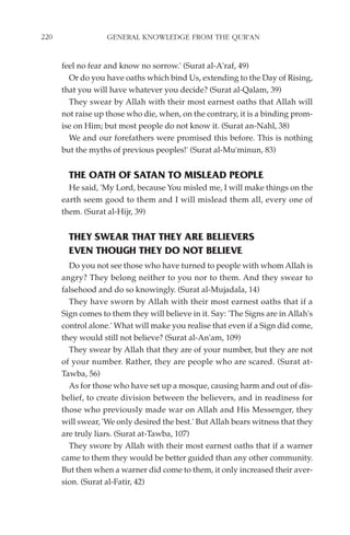 220                GENERAL KNOWLEDGE FROM THE QUR'AN


      feel no fear and know no sorrow.' (Surat al-A'raf, 49)
        Or do you have oaths which bind Us, extending to the Day of Rising,
      that you will have whatever you decide? (Surat al-Qalam, 39)
        They swear by Allah with their most earnest oaths that Allah will
      not raise up those who die, when, on the contrary, it is a binding prom-
      ise on Him; but most people do not know it. (Surat an-Nahl, 38)
        We and our forefathers were promised this before. This is nothing
      but the myths of previous peoples!' (Surat al-Mu'minun, 83)


        THE OATH OF SATAN TO MISLEAD PEOPLE
        He said, 'My Lord, because You misled me, I will make things on the
      earth seem good to them and I will mislead them all, every one of
      them. (Surat al-Hijr, 39)


        THEY SWEAR THAT THEY ARE BELIEVERS
        EVEN THOUGH THEY DO NOT BELIEVE
        Do you not see those who have turned to people with whom Allah is
      angry? They belong neither to you nor to them. And they swear to
      falsehood and do so knowingly. (Surat al-Mujadala, 14)
        They have sworn by Allah with their most earnest oaths that if a
      Sign comes to them they will believe in it. Say: 'The Signs are in Allah's
      control alone.' What will make you realise that even if a Sign did come,
      they would still not believe? (Surat al-An'am, 109)
        They swear by Allah that they are of your number, but they are not
      of your number. Rather, they are people who are scared. (Surat at-
      Tawba, 56)
        As for those who have set up a mosque, causing harm and out of dis-
      belief, to create division between the believers, and in readiness for
      those who previously made war on Allah and His Messenger, they
      will swear, 'We only desired the best.' But Allah bears witness that they
      are truly liars. (Surat at-Tawba, 107)
        They swore by Allah with their most earnest oaths that if a warner
      came to them they would be better guided than any other community.
      But then when a warner did come to them, it only increased their aver-
      sion. (Surat al-Fatir, 42)
 