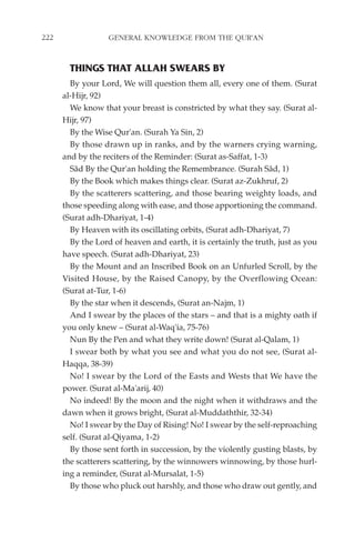 222                GENERAL KNOWLEDGE FROM THE QUR'AN


        THINGS THAT ALLAH SWEARS BY
        By your Lord, We will question them all, every one of them. (Surat
      al-Hijr, 92)
        We know that your breast is constricted by what they say. (Surat al-
      Hijr, 97)
        By the Wise Qur'an. (Surah Ya Sin, 2)
        By those drawn up in ranks, and by the warners crying warning,
      and by the reciters of the Reminder: (Surat as-Saffat, 1-3)
        Sâd By the Qur'an holding the Remembrance. (Surah Sâd, 1)
        By the Book which makes things clear. (Surat az-Zukhruf, 2)
        By the scatterers scattering, and those bearing weighty loads, and
      those speeding along with ease, and those apportioning the command.
      (Surat adh-Dhariyat, 1-4)
        By Heaven with its oscillating orbits, (Surat adh-Dhariyat, 7)
        By the Lord of heaven and earth, it is certainly the truth, just as you
      have speech. (Surat adh-Dhariyat, 23)
        By the Mount and an Inscribed Book on an Unfurled Scroll, by the
      Visited House, by the Raised Canopy, by the Overflowing Ocean:
      (Surat at-Tur, 1-6)
        By the star when it descends, (Surat an-Najm, 1)
        And I swear by the places of the stars – and that is a mighty oath if
      you only knew – (Surat al-Waq'ia, 75-76)
        Nun By the Pen and what they write down! (Surat al-Qalam, 1)
        I swear both by what you see and what you do not see, (Surat al-
      Haqqa, 38-39)
        No! I swear by the Lord of the Easts and Wests that We have the
      power. (Surat al-Ma'arij, 40)
        No indeed! By the moon and the night when it withdraws and the
      dawn when it grows bright, (Surat al-Muddaththir, 32-34)
        No! I swear by the Day of Rising! No! I swear by the self-reproaching
      self. (Surat al-Qiyama, 1-2)
        By those sent forth in succession, by the violently gusting blasts, by
      the scatterers scattering, by the winnowers winnowing, by those hurl-
      ing a reminder, (Surat al-Mursalat, 1-5)
        By those who pluck out harshly, and those who draw out gently, and
 