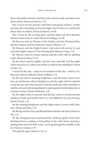 Oaths in the Qur'an                               223


those who glide serenely, and those who outrun easily, and those who
direct affairs. (Surat an-Nazi'at, 1-5)
   No! I swear by the planets with their retrograde motion, swiftly
moving, self-concealing, and by the night when it draws in, and by the
dawn when it exhales, (Surat at-Takwir, 15-18)
   No, I swear by the evening glow, and the night and all it shrouds,
and the moon when it is full, (Surat al-Inshiqaq, 16-18)
   By Heaven with its Houses of the Zodiac, and the Promised Day,
and the witness and the witnessed, (Surat al-Buruj, 1-3)
   By Heaven and the Night-Comer! And what will convey to you
what the Night-Comer is? The Piercing Star! (Surat at-Tariq, 1-3)
   By Heaven with its cyclical systems and the earth with its splitting
seeds. (Surat at-Tariq, 11-12)
   By the dawn and ten nights, and the even and odd, and the night
when it travels on, is there not in that an oath for the intelligent? (Surat
al-Fajr, 1-5)
   I swear by this city – and you are resident in this city – and by a fa-
ther and what he fathered, (Surat al-Balad, 1-3)
   By the sun and its morning brightness, and the moon when it fol-
lows it, and the day when it displays it, and the night when it conceals
it and the sky and what erected it and the earth and what extended it.
and the self and what proportioned it and inspired it with depravity or
its sense of duty. (Surat ash-Shams, 1-8)
   By the night when it conceals and the day when it reveals and the
creation of male and female, there is a vast difference in your striving.
(Surat al-Layl, 1-4)
   By the morning brightness and the night when it covers with dark-
ness, (Surat ad-Duha, 1-2)
   By the fig and the olive and Mount Sinai and this safe land, (Surat at-
Tin, 1-3)
   By the charging horses panting hard, striking sparks from their
flashing hooves, raiding at full gallop in the early dawn, leaving a
trailing dust-cloud in their wake, cleaving through the middle of the
foe, (Surat al-'Adiyat, 1-5)
   Through the ages, (Surat al-'Asr, 1)
 