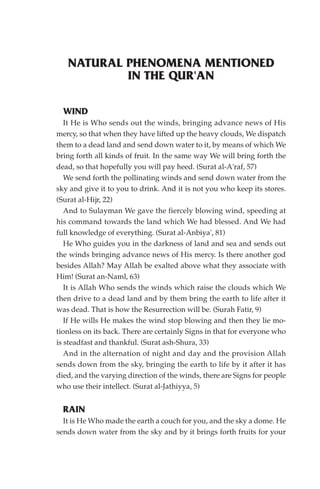 NATURAL PHENOMENA MENTIONED
           IN THE QUR'AN

  WIND
   It He is Who sends out the winds, bringing advance news of His
mercy, so that when they have lifted up the heavy clouds, We dispatch
them to a dead land and send down water to it, by means of which We
bring forth all kinds of fruit. In the same way We will bring forth the
dead, so that hopefully you will pay heed. (Surat al-A'raf, 57)
   We send forth the pollinating winds and send down water from the
sky and give it to you to drink. And it is not you who keep its stores.
(Surat al-Hijr, 22)
   And to Sulayman We gave the fiercely blowing wind, speeding at
his command towards the land which We had blessed. And We had
full knowledge of everything. (Surat al-Anbiya', 81)
   He Who guides you in the darkness of land and sea and sends out
the winds bringing advance news of His mercy. Is there another god
besides Allah? May Allah be exalted above what they associate with
Him! (Surat an-Naml, 63)
   It is Allah Who sends the winds which raise the clouds which We
then drive to a dead land and by them bring the earth to life after it
was dead. That is how the Resurrection will be. (Surah Fatir, 9)
   If He wills He makes the wind stop blowing and then they lie mo-
tionless on its back. There are certainly Signs in that for everyone who
is steadfast and thankful. (Surat ash-Shura, 33)
   And in the alternation of night and day and the provision Allah
sends down from the sky, bringing the earth to life by it after it has
died, and the varying direction of the winds, there are Signs for people
who use their intellect. (Surat al-Jathiyya, 5)


  RAIN
  It is He Who made the earth a couch for you, and the sky a dome. He
sends down water from the sky and by it brings forth fruits for your
 