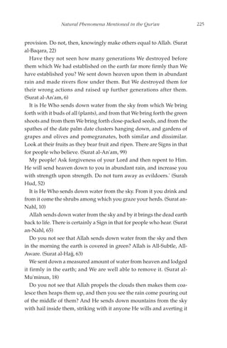 Natural Phenomena Mentioned in the Qur'an                     225


provision. Do not, then, knowingly make others equal to Allah. (Surat
al-Baqara, 22)
   Have they not seen how many generations We destroyed before
them which We had established on the earth far more firmly than We
have established you? We sent down heaven upon them in abundant
rain and made rivers flow under them. But We destroyed them for
their wrong actions and raised up further generations after them.
(Surat al-An'am, 6)
   It is He Who sends down water from the sky from which We bring
forth with it buds of all (plants), and from that We bring forth the green
shoots and from them We bring forth close-packed seeds, and from the
spathes of the date palm date clusters hanging down, and gardens of
grapes and olives and pomegranates, both similar and dissimilar.
Look at their fruits as they bear fruit and ripen. There are Signs in that
for people who believe. (Surat al-An'am, 99)
   My people! Ask forgiveness of your Lord and then repent to Him.
He will send heaven down to you in abundant rain, and increase you
with strength upon strength. Do not turn away as evildoers.' (Surah
Hud, 52)
   It is He Who sends down water from the sky. From it you drink and
from it come the shrubs among which you graze your herds. (Surat an-
Nahl, 10)
   Allah sends down water from the sky and by it brings the dead earth
back to life. There is certainly a Sign in that for people who hear. (Surat
an-Nahl, 65)
   Do you not see that Allah sends down water from the sky and then
in the morning the earth is covered in green? Allah is All-Subtle, All-
Aware. (Surat al-Hajj, 63)
   We sent down a measured amount of water from heaven and lodged
it firmly in the earth; and We are well able to remove it. (Surat al-
Mu'minun, 18)
   Do you not see that Allah propels the clouds then makes them coa-
lesce then heaps them up, and then you see the rain come pouring out
of the middle of them? And He sends down mountains from the sky
with hail inside them, striking with it anyone He wills and averting it
 