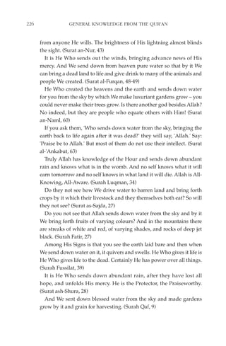 226                GENERAL KNOWLEDGE FROM THE QUR'AN


      from anyone He wills. The brightness of His lightning almost blinds
      the sight. (Surat an-Nur, 43)
        It is He Who sends out the winds, bringing advance news of His
      mercy. And We send down from heaven pure water so that by it We
      can bring a dead land to life and give drink to many of the animals and
      people We created. (Surat al-Furqan, 48-49)
        He Who created the heavens and the earth and sends down water
      for you from the sky by which We make luxuriant gardens grow – you
      could never make their trees grow. Is there another god besides Allah?
      No indeed, but they are people who equate others with Him! (Surat
      an-Naml, 60)
        If you ask them, 'Who sends down water from the sky, bringing the
      earth back to life again after it was dead?' they will say, 'Allah.' Say:
      'Praise be to Allah.' But most of them do not use their intellect. (Surat
      al-'Ankabut, 63)
        Truly Allah has knowledge of the Hour and sends down abundant
      rain and knows what is in the womb. And no self knows what it will
      earn tomorrow and no self knows in what land it will die. Allah is All-
      Knowing, All-Aware. (Surah Luqman, 34)
        Do they not see how We drive water to barren land and bring forth
      crops by it which their livestock and they themselves both eat? So will
      they not see? (Surat as-Sajda, 27)
        Do you not see that Allah sends down water from the sky and by it
      We bring forth fruits of varying colours? And in the mountains there
      are streaks of white and red, of varying shades, and rocks of deep jet
      black. (Surah Fatir, 27)
        Among His Signs is that you see the earth laid bare and then when
      We send down water on it, it quivers and swells. He Who gives it life is
      He Who gives life to the dead. Certainly He has power over all things.
      (Surah Fussilat, 39)
        It is He Who sends down abundant rain, after they have lost all
      hope, and unfolds His mercy. He is the Protector, the Praiseworthy.
      (Surat ash-Shura, 28)
        And We sent down blessed water from the sky and made gardens
      grow by it and grain for harvesting. (Surah Qaf, 9)
 