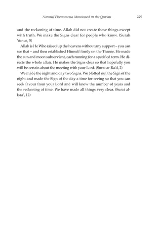 Natural Phenomena Mentioned in the Qur'an                  229


and the reckoning of time. Allah did not create these things except
with truth. We make the Signs clear for people who know. (Surah
Yunus, 5)
  Allah is He Who raised up the heavens without any support – you can
see that – and then established Himself firmly on the Throne. He made
the sun and moon subservient, each running for a specified term. He di-
rects the whole affair. He makes the Signs clear so that hopefully you
will be certain about the meeting with your Lord. (Surat ar-Ra'd, 2)
  We made the night and day two Signs. We blotted out the Sign of the
night and made the Sign of the day a time for seeing so that you can
seek favour from your Lord and will know the number of years and
the reckoning of time. We have made all things very clear. (Surat al-
Isra', 12)
 