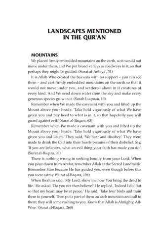 LANDSCAPES MENTIONED
                IN THE QUR'AN

  MOUNTAINS
   We placed firmly embedded mountains on the earth, so it would not
move under them, and We put broad valleys as roadways in it, so that
perhaps they might be guided. (Surat al-Anbiya', 31)
   It is Allah Who created the heavens with no support – you can see
them – and cast firmly embedded mountains on the earth so that it
would not move under you, and scattered about in it creatures of
every kind. And We send down water from the sky and make every
generous species grow in it. (Surah Luqman, 10)
   Remember when We made the covenant with you and lifted up the
Mount above your heads: 'Take hold vigorously of what We have
given you and pay heed to what is in it, so that hopefully you will
guard against evil.' (Surat al-Baqara, 63)
   Remember when We made a covenant with you and lifted up the
Mount above your heads: 'Take hold vigorously of what We have
given you and listen.' They said, 'We hear and disobey.' They were
made to drink the Calf into their hearts because of their disbelief. Say,
'If you are believers, what an evil thing your faith has made you do.'
(Surat al-Baqara, 93)
   There is nothing wrong in seeking bounty from your Lord. When
you pour down from Arafat, remember Allah at the Sacred Landmark.
Remember Him because He has guided you, even though before this
you were astray. (Surat al-Baqara, 198)
   When Ibrahim said, 'My Lord, show me how You bring the dead to
life.' He asked, 'Do you not then believe?' He replied, 'Indeed I do! But
so that my heart may be at peace.' He said, 'Take four birds and train
them to yourself. Then put a part of them on each mountain and call to
them; they will come rushing to you. Know that Allah is Almighty, All-
Wise.' (Surat al-Baqara, 260)
 