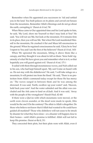 Landscapes Mentioned in the Qur'an                       231


   Remember when He appointed you successors to 'Ad and settled
you in the land. You built palaces on its plains and carved out houses
from the mountains. Remember Allah's blessings and do not go about
the earth, corrupting it.' (Surat al-A'raf, 74)
   When Musa came to Our appointed time and his Lord spoke to him,
he said, 'My Lord, show me Yourself so that I may look at You!' He
said, 'You will not see Me, but look at the mountain. If it remains firm
in its place, then you will see Me.' But when His Lord manifested Him-
self to the mountain, He crushed it flat and Musa fell unconscious to
the ground. When he regained consciousness he said, 'Glory be to You!
I repent to You and I am the first of the believers!' (Surat al-A'raf, 143)
   When We uprooted the mountain, lifting it above them like a
canopy, and they thought it was about to fall on them: 'Seize hold vig-
orously of what We have given you and remember what is in it, so that
hopefully you will guard against evil.' (Surat al-A'raf, 171 )
   It sailed with them through mountainous waves, and Nuh called out
to his son, who had kept himself apart, 'My son! Come on board with
us. Do not stay with the disbelievers!' He said, 'I will take refuge on a
mountain; It will protect me from the flood.' He said, 'There is no pro-
tection from Allah's command today except for those He has mercy
on.' The waves surged in between them and he was among the
drowned. It was said, 'Earth, swallow up your water!' and, 'Heaven,
hold back your rain!' And the water subsided and the affair was con-
cluded and the Ark came to land on al-Judi. And it was said, 'Away
with the people of the wrongdoers!' (Surah Hud, 42-44)
   If there were a Qur'an with which mountains were moved, or the
earth were cloven asunder, or the dead were made to speak, (this
would be the one!) On the contrary! The affair is Allah's altogether. Do
those who believe not know that if Allah had wanted to He could have
guided all mankind? Those who disbelieve will not cease to be struck
by disaster for what they have done – or a disaster will happen close to
their homes – until Allah's promise is fulfilled. Allah will not fail to
keep His promise. (Surat ar-Ra'd, 31)
   They concocted their plots, but their plots were with Allah, even if
 
