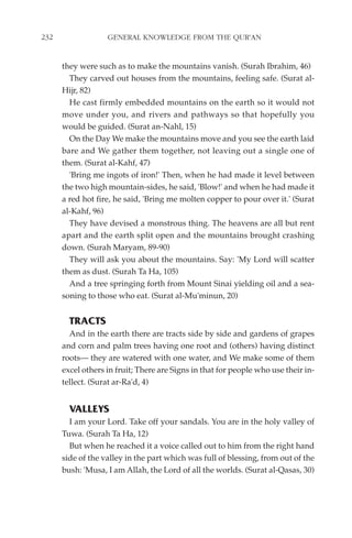 232                GENERAL KNOWLEDGE FROM THE QUR'AN


      they were such as to make the mountains vanish. (Surah Ibrahim, 46)
        They carved out houses from the mountains, feeling safe. (Surat al-
      Hijr, 82)
        He cast firmly embedded mountains on the earth so it would not
      move under you, and rivers and pathways so that hopefully you
      would be guided. (Surat an-Nahl, 15)
        On the Day We make the mountains move and you see the earth laid
      bare and We gather them together, not leaving out a single one of
      them. (Surat al-Kahf, 47)
        'Bring me ingots of iron!' Then, when he had made it level between
      the two high mountain-sides, he said, 'Blow!' and when he had made it
      a red hot fire, he said, 'Bring me molten copper to pour over it.' (Surat
      al-Kahf, 96)
        They have devised a monstrous thing. The heavens are all but rent
      apart and the earth split open and the mountains brought crashing
      down. (Surah Maryam, 89-90)
        They will ask you about the mountains. Say: 'My Lord will scatter
      them as dust. (Surah Ta Ha, 105)
        And a tree springing forth from Mount Sinai yielding oil and a sea-
      soning to those who eat. (Surat al-Mu'minun, 20)


        TRACTS
        And in the earth there are tracts side by side and gardens of grapes
      and corn and palm trees having one root and (others) having distinct
      roots— they are watered with one water, and We make some of them
      excel others in fruit; There are Signs in that for people who use their in-
      tellect. (Surat ar-Ra'd, 4)


        VALLEYS
        I am your Lord. Take off your sandals. You are in the holy valley of
      Tuwa. (Surah Ta Ha, 12)
        But when he reached it a voice called out to him from the right hand
      side of the valley in the part which was full of blessing, from out of the
      bush: 'Musa, I am Allah, the Lord of all the worlds. (Surat al-Qasas, 30)
 