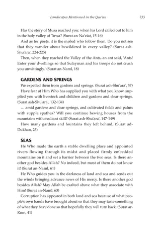 Landscapes Mentioned in the Qur'an                     233


  Has the story of Musa reached you: when his Lord called out to him
in the holy valley of Tuwa? (Surat an-Na'ziat, 15-16)
  And as for poets, it is the misled who follow them. Do you not see
that they wander about bewildered in every valley? (Surat ash-
Shu'ara', 224-225)
  Then, when they reached the Valley of the Ants, an ant said, 'Ants!
Enter your dwellings so that Sulayman and his troops do not crush
you unwittingly.' (Surat an-Naml, 18)

  GARDENS AND SPRINGS
  We expelled them from gardens and springs. (Surat ash-Shu'ara', 57)
  Have fear of Him Who has supplied you with what you know, sup-
plied you with livestock and children and gardens and clear springs.
(Surat ash-Shu'ara', 132-134)
  … amid gardens and clear springs, and cultivated fields and palms
with supple spathes? Will you continue hewing houses from the
mountains with exultant skill? (Surat ash-Shu'ara', 147-149)
  How many gardens and fountains they left behind, (Surat ad-
Dukhan, 25)

  SEAS
   He Who made the earth a stable dwelling place and appointed
rivers flowing through its midst and placed firmly embedded
mountains on it and set a barrier between the two seas. Is there an-
other god besides Allah? No indeed, but most of them do not know
it! (Surat an-Naml, 61)
   He Who guides you in the darkness of land and sea and sends out
the winds bringing advance news of His mercy. Is there another god
besides Allah? May Allah be exalted above what they associate with
Him! (Surat an-Naml, 63)
   Corruption has appeared in both land and sea because of what peo-
ple's own hands have brought about so that they may taste something
of what they have done so that hopefully they will turn back. (Surat ar-
Rum, 41)
 