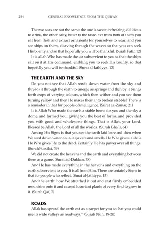 234                GENERAL KNOWLEDGE FROM THE QUR'AN


        The two seas are not the same: the one is sweet, refreshing, delicious
      to drink, the other salty, bitter to the taste. Yet from both of them you
      eat fresh flesh and extract ornaments for yourselves to wear; and you
      see ships on them, cleaving through the waves so that you can seek
      His bounty and so that hopefully you will be thankful. (Surah Fatir, 12)
        It is Allah Who has made the sea subservient to you so that the ships
      sail on it at His command, enabling you to seek His bounty, so that
      hopefully you will be thankful. (Surat al-Jathiyya, 12)

        THE EARTH AND THE SKY
         Do you not see that Allah sends down water from the sky and
      threads it through the earth to emerge as springs and then by it brings
      forth crops of varying colours, which then wither and you see them
      turning yellow and then He makes them into broken stubble? There is
      a reminder in that for people of intelligence. (Surat az-Zumar, 21)
         It is Allah Who made the earth a stable home for you and the sky a
      dome, and formed you, giving you the best of forms, and provided
      you with good and wholesome things. That is Allah, your Lord.
      Blessed be Allah, the Lord of all the worlds. (Surah Ghafir, 64)
         Among His Signs is that you see the earth laid bare and then when
      We send down water on it, it quivers and swells. He Who gives it life is
      He Who gives life to the dead. Certainly He has power over all things.
      (Surah Fussilat, 39)
         We did not create the heavens and the earth and everything between
      them as a game. (Surat ad-Dukhan, 38)
         And He has made everything in the heavens and everything on the
      earth subservient to you. It is all from Him. There are certainly Signs in
      that for people who reflect. (Surat al-Jathiyya, 13)
         And the earth: how We stretched it out and cast firmly embedded
      mountains onto it and caused luxuriant plants of every kind to grow in
      it. (Surah Qaf, 7)


        ROADS
        Allah has spread the earth out as a carpet for you so that you could
      use its wide valleys as roadways."' (Surah Nuh, 19-20)
 