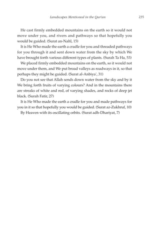 Landscapes Mentioned in the Qur'an                    235


  He cast firmly embedded mountains on the earth so it would not
move under you, and rivers and pathways so that hopefully you
would be guided. (Surat an-Nahl, 15)
  It is He Who made the earth a cradle for you and threaded pathways
for you through it and sent down water from the sky by which We
have brought forth various different types of plants. (Surah Ta Ha, 53)
  We placed firmly embedded mountains on the earth, so it would not
move under them, and We put broad valleys as roadways in it, so that
perhaps they might be guided. (Surat al-Anbiya', 31)
  Do you not see that Allah sends down water from the sky and by it
We bring forth fruits of varying colours? And in the mountains there
are streaks of white and red, of varying shades, and rocks of deep jet
black. (Surah Fatir, 27)
  It is He Who made the earth a cradle for you and made pathways for
you in it so that hopefully you would be guided. (Surat az-Zukhruf, 10)
  By Heaven with its oscillating orbits. (Surat adh-Dhariyat, 7)
 