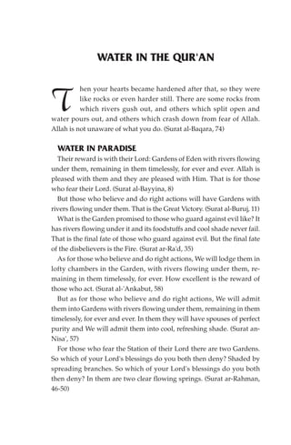 WATER IN THE QUR'AN

          hen your hearts became hardened after that, so they were

T         like rocks or even harder still. There are some rocks from
          which rivers gush out, and others which split open and
water pours out, and others which crash down from fear of Allah.
Allah is not unaware of what you do. (Surat al-Baqara, 74)

  WATER IN PARADISE
  Their reward is with their Lord: Gardens of Eden with rivers flowing
under them, remaining in them timelessly, for ever and ever. Allah is
pleased with them and they are pleased with Him. That is for those
who fear their Lord. (Surat al-Bayyina, 8)
  But those who believe and do right actions will have Gardens with
rivers flowing under them. That is the Great Victory. (Surat al-Buruj, 11)
  What is the Garden promised to those who guard against evil like? It
has rivers flowing under it and its foodstuffs and cool shade never fail.
That is the final fate of those who guard against evil. But the final fate
of the disbelievers is the Fire. (Surat ar-Ra'd, 35)
  As for those who believe and do right actions, We will lodge them in
lofty chambers in the Garden, with rivers flowing under them, re-
maining in them timelessly, for ever. How excellent is the reward of
those who act. (Surat al-'Ankabut, 58)
  But as for those who believe and do right actions, We will admit
them into Gardens with rivers flowing under them, remaining in them
timelessly, for ever and ever. In them they will have spouses of perfect
purity and We will admit them into cool, refreshing shade. (Surat an-
Nisa', 57)
  For those who fear the Station of their Lord there are two Gardens.
So which of your Lord's blessings do you both then deny? Shaded by
spreading branches. So which of your Lord's blessings do you both
then deny? In them are two clear flowing springs. (Surat ar-Rahman,
46-50)
 