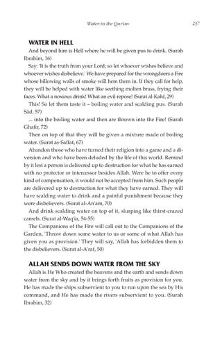 Water in the Qur'an                             237



  WATER IN HELL
  And beyond him is Hell where he will be given pus to drink. (Surah
Ibrahim, 16)
  Say: 'It is the truth from your Lord; so let whoever wishes believe and
whoever wishes disbelieve.' We have prepared for the wrongdoers a Fire
whose billowing walls of smoke will hem them in. If they call for help,
they will be helped with water like seething molten brass, frying their
faces. What a noxious drink! What an evil repose! (Surat al-Kahf, 29)
  This! So let them taste it – boiling water and scalding pus. (Surah
Sâd, 57)
  ... into the boiling water and then are thrown into the Fire! (Surah
Ghafir, 72)
  Then on top of that they will be given a mixture made of boiling
water. (Surat as-Saffat, 67)
  Abandon those who have turned their religion into a game and a di-
version and who have been deluded by the life of this world. Remind
by it lest a person is delivered up to destruction for what he has earned
with no protector or intercessor besides Allah. Were he to offer every
kind of compensation, it would not be accepted from him. Such people
are delivered up to destruction for what they have earned. They will
have scalding water to drink and a painful punishment because they
were disbelievers. (Surat al-An'am, 70)
  And drink scalding water on top of it, slurping like thirst-crazed
camels. (Surat al-Waq'ia, 54-55)
  The Companions of the Fire will call out to the Companions of the
Garden, 'Throw down some water to us or some of what Allah has
given you as provision.' They will say, 'Allah has forbidden them to
the disbelievers. (Surat al-A'raf, 50)

  ALLAH SENDS DOWN WATER FROM THE SKY
  Allah is He Who created the heavens and the earth and sends down
water from the sky and by it brings forth fruits as provision for you.
He has made the ships subservient to you to run upon the sea by His
command, and He has made the rivers subservient to you. (Surah
Ibrahim, 32)
 