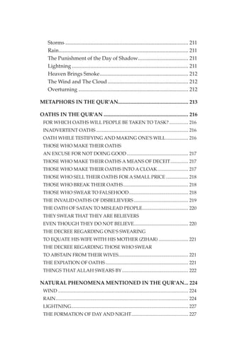 Storms ............................................................................................. 211
    Rain.................................................................................................. 211
    The Punishment of the Day of Shadow...................................... 211
    Lightning ........................................................................................ 211
    Heaven Brings Smoke................................................................... 212
    The Wind and The Cloud ............................................................. 212
    Overturning ................................................................................... 212

METAPHORS IN THE QUR'AN..................................................... 213

OATHS IN THE QUR'AN ................................................................ 216
 FOR WHICH OATHS WILL PEOPLE BE TAKEN TO TASK? ................ 216
 INADVERTENT OATHS .............................................................................. 216
 OATH WHILE TESTIFYING AND MAKING ONE'S WILL................... 216
 THOSE WHO MAKE THEIR OATHS
 AN EXCUSE FOR NOT DOING GOOD .................................................... 217
 THOSE WHO MAKE THEIR OATHS A MEANS OF DECEIT............... 217
 THOSE WHO MAKE THEIR OATHS INTO A CLOAK .......................... 217
 THOSE WHO SELL THEIR OATHS FOR A SMALL PRICE ................... 218
 THOSE WHO BREAK THEIR OATHS....................................................... 218
 THOSE WHO SWEAR TO FALSEHOOD .................................................. 218
 THE INVALID OATHS OF DISBELIEVERS .............................................. 219
 THE OATH OF SATAN TO MISLEAD PEOPLE....................................... 220
 THEY SWEAR THAT THEY ARE BELIEVERS
 EVEN THOUGH THEY DO NOT BELIEVE.............................................. 220
 THE DECREE REGARDING ONE'S SWEARING
 TO EQUATE HIS WIFE WITH HIS MOTHER (ZIHAR) ......................... 221
 THE DECREE REGARDING THOSE WHO SWEAR
 TO ABSTAIN FROM THEIR WIVES........................................................... 221
 THE EXPIATION OF OATHS ...................................................................... 221
 THINGS THAT ALLAH SWEARS BY ........................................................ 222

NATURAL PHENOMENA MENTIONED IN THE QUR'AN... 224
 WIND .............................................................................................................. 224
 RAIN................................................................................................................ 224
 LIGHTNING................................................................................................... 227
 THE FORMATION OF DAY AND NIGHT................................................ 227
 