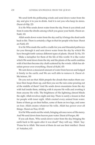 238                GENERAL KNOWLEDGE FROM THE QUR'AN


         We send forth the pollinating winds and send down water from the
      sky and give it to you to drink. And it is not you who keep its stores.
      (Surat al-Hijr, 22)
         It is He Who sends down water from the sky. From it you drink and
      from it come the shrubs among which you graze your herds. (Surat an-
      Nahl, 10)
         Allah sends down water from the sky and by it brings the dead earth
      back to life. There is certainly a Sign in that for people who hear. (Surat
      an-Nahl, 65)
         It is He Who made the earth a cradle for you and threaded pathways
      for you through it and sent down water from the sky by which We
      have brought forth various different types of plants. (Surah Ta Ha, 53)
         Make a metaphor for them of the life of this world. It is like water
      which We send down from the sky and the plants of the earth combine
      with it but then become dry chaff scattered by the winds. Allah has ab-
      solute power over everything. (Surat al-Kahf, 45)
         We sent down a measured amount of water from heaven and lodged
      it firmly in the earth; and We are well able to remove it. (Surat al-
      Mu'minun, 18)
         Do you not see that Allah propels the clouds then makes them coa-
      lesce then heaps them up, and then you see the rain come pouring out
      of the middle of them? And He sends down mountains from the sky
      with hail inside them, striking with it anyone He wills and averting it
      from anyone He wills. The brightness of His lightning almost blinds
      the sight. Allah revolves night and day. There is surely a lesson in that
      for people with inner sight. Allah created every animal from water.
      Some of them go on their bellies, some of them on two legs, and some
      on four. Allah creates whatever He wills. Allah has power over all
      things. (Surat an-Nur, 43-45)
         It is He Who sends out the winds, bringing advance news of His mercy.
      And We send down from heaven pure water. (Surat al-Furqan, 48)
         If you ask them, 'Who sends down water from the sky, bringing the
      earth back to life again after it was dead?' they will say, 'Allah.' Say:
      'Praise be to Allah.' But most of them do not use their intellect. (Surat
      al-'Ankabut, 63)
 