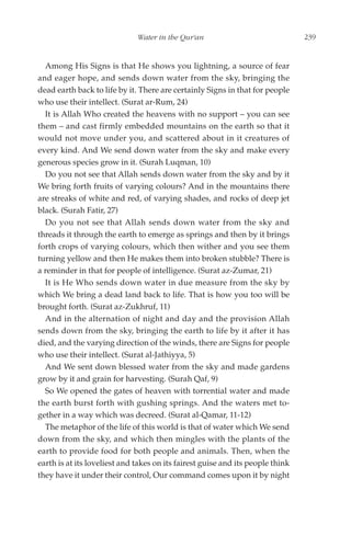 Water in the Qur'an                               239


  Among His Signs is that He shows you lightning, a source of fear
and eager hope, and sends down water from the sky, bringing the
dead earth back to life by it. There are certainly Signs in that for people
who use their intellect. (Surat ar-Rum, 24)
  It is Allah Who created the heavens with no support – you can see
them – and cast firmly embedded mountains on the earth so that it
would not move under you, and scattered about in it creatures of
every kind. And We send down water from the sky and make every
generous species grow in it. (Surah Luqman, 10)
  Do you not see that Allah sends down water from the sky and by it
We bring forth fruits of varying colours? And in the mountains there
are streaks of white and red, of varying shades, and rocks of deep jet
black. (Surah Fatir, 27)
  Do you not see that Allah sends down water from the sky and
threads it through the earth to emerge as springs and then by it brings
forth crops of varying colours, which then wither and you see them
turning yellow and then He makes them into broken stubble? There is
a reminder in that for people of intelligence. (Surat az-Zumar, 21)
  It is He Who sends down water in due measure from the sky by
which We bring a dead land back to life. That is how you too will be
brought forth. (Surat az-Zukhruf, 11)
  And in the alternation of night and day and the provision Allah
sends down from the sky, bringing the earth to life by it after it has
died, and the varying direction of the winds, there are Signs for people
who use their intellect. (Surat al-Jathiyya, 5)
  And We sent down blessed water from the sky and made gardens
grow by it and grain for harvesting. (Surah Qaf, 9)
  So We opened the gates of heaven with torrential water and made
the earth burst forth with gushing springs. And the waters met to-
gether in a way which was decreed. (Surat al-Qamar, 11-12)
  The metaphor of the life of this world is that of water which We send
down from the sky, and which then mingles with the plants of the
earth to provide food for both people and animals. Then, when the
earth is at its loveliest and takes on its fairest guise and its people think
they have it under their control, Our command comes upon it by night
 