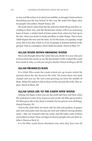 240                GENERAL KNOWLEDGE FROM THE QUR'AN


      or day and We reduce it to dried-out stubble, as though it had not been
      flourishing just the day before! In this way We make Our Signs clear
      for people who reflect. (Surah Yunus, 24)
        He sends down water from the sky and river-beds fill up and flow ac-
      cording to their size, and the floodwater carries with it an increasing
      layer of foam; a similar kind of foam comes from what you heat up in
      the fire, when you desire to make jewellery or other things. That is how
      Allah depicts the true and the false. As for the foam, it is quickly swept
      away. But as for that which is of use to people, it remains behind in the
      ground. That is a metaphor which Allah has made. (Surat ar-Rad, 17)


        ALLAH SENDS DOWN DRINKING WATER
         Have you thought about the water that you drink? Is it you who sent
      it down from the clouds or are We the Sender? If We wished We could
      have made it salty, so will you not give thanks? (Surat al-Waqi'a, 68-70)

        ALLAH PRODUCES RAIN
        It is Allah Who sends the winds which stir up clouds which He
      spreads about the sky however He wills. He forms them into dark
      clumps and you see the rain come pouring out from the middle of
      them. When He makes it fall on those of His servants He wills, they re-
      joice. (Surat ar-Rum, 48)


        ALLAH GIVES LIFE TO THE EARTH WITH WATER
        Among His Signs is that you see the earth laid bare and then when
      We send down water on it, it quivers and swells. He Who gives it life is
      He Who gives life to the dead. Certainly He has power over all things.
      (Surah Fussilat, 39)
        And in the earth there are tracts side by side and gardens of grapes
      and corn and palm trees having one root and (others) having distinct
      roots— they are watered with one water, and We make some of them
      excel others in fruit; There are Signs in that for people who use their in-
      tellect. (Surat ar-Ra'd, 4)
        It is He Who sends down abundant rain, after they have lost all
 