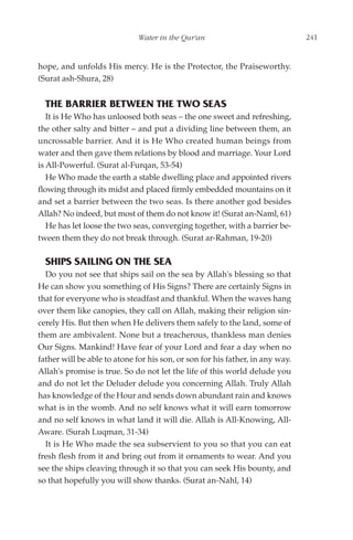 Water in the Qur'an                               241


hope, and unfolds His mercy. He is the Protector, the Praiseworthy.
(Surat ash-Shura, 28)


  THE BARRIER BETWEEN THE TWO SEAS
   It is He Who has unloosed both seas – the one sweet and refreshing,
the other salty and bitter – and put a dividing line between them, an
uncrossable barrier. And it is He Who created human beings from
water and then gave them relations by blood and marriage. Your Lord
is All-Powerful. (Surat al-Furqan, 53-54)
   He Who made the earth a stable dwelling place and appointed rivers
flowing through its midst and placed firmly embedded mountains on it
and set a barrier between the two seas. Is there another god besides
Allah? No indeed, but most of them do not know it! (Surat an-Naml, 61)
   He has let loose the two seas, converging together, with a barrier be-
tween them they do not break through. (Surat ar-Rahman, 19-20)

  SHIPS SAILING ON THE SEA
  Do you not see that ships sail on the sea by Allah's blessing so that
He can show you something of His Signs? There are certainly Signs in
that for everyone who is steadfast and thankful. When the waves hang
over them like canopies, they call on Allah, making their religion sin-
cerely His. But then when He delivers them safely to the land, some of
them are ambivalent. None but a treacherous, thankless man denies
Our Signs. Mankind! Have fear of your Lord and fear a day when no
father will be able to atone for his son, or son for his father, in any way.
Allah's promise is true. So do not let the life of this world delude you
and do not let the Deluder delude you concerning Allah. Truly Allah
has knowledge of the Hour and sends down abundant rain and knows
what is in the womb. And no self knows what it will earn tomorrow
and no self knows in what land it will die. Allah is All-Knowing, All-
Aware. (Surah Luqman, 31-34)
  It is He Who made the sea subservient to you so that you can eat
fresh flesh from it and bring out from it ornaments to wear. And you
see the ships cleaving through it so that you can seek His bounty, and
so that hopefully you will show thanks. (Surat an-Nahl, 14)
 