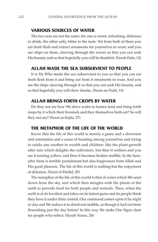 242                GENERAL KNOWLEDGE FROM THE QUR'AN


        VARIOUS SOURCES OF WATER
        The two seas are not the same: the one is sweet, refreshing, delicious
      to drink, the other salty, bitter to the taste. Yet from both of them you
      eat fresh flesh and extract ornaments for yourselves to wear; and you
      see ships on them, cleaving through the waves so that you can seek
      His bounty and so that hopefully you will be thankful. (Surah Fatir, 12)

        ALLAH MADE THE SEA SUBSERVIENT TO PEOPLE
        It is He Who made the sea subservient to you so that you can eat
      fresh flesh from it and bring out from it ornaments to wear. And you
      see the ships cleaving through it so that you can seek His bounty, and
      so that hopefully you will show thanks. (Surat an-Nahl, 14)

        ALLAH BRINGS FORTH CROPS BY WATER
        Do they not see how We drive water to barren land and bring forth
      crops by it which their livestock and they themselves both eat? So will
      they not see? (Surat as-Sajda, 27)

        THE METAPHOR OF THE LIFE OF THE WORLD
        Know that the life of this world is merely a game and a diversion
      and ostentation and a cause of boasting among yourselves and trying
      to outdo one another in wealth and children: like the plant-growth
      after rain which delights the cultivators, but then it withers and you
      see it turning yellow, and then it becomes broken stubble. In the here-
      after there is terrible punishment but also forgiveness from Allah and
      His good pleasure. The life of this world is nothing but the enjoyment
      of delusion. (Surat al-Hadid, 20)
        The metaphor of the life of this world is that of water which We send
      down from the sky, and which then mingles with the plants of the
      earth to provide food for both people and animals. Then, when the
      earth is at its loveliest and takes on its fairest guise and its people think
      they have it under their control, Our command comes upon it by night
      or day and We reduce it to dried-out stubble, as though it had not been
      flourishing just the day before! In this way We make Our Signs clear
      for people who reflect. (Surah Yunus, 24)
 