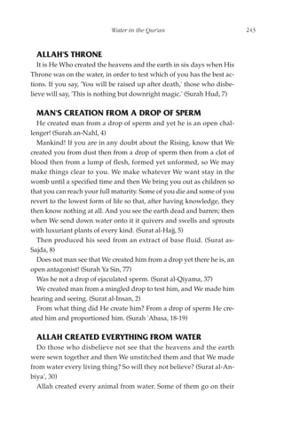 Water in the Qur'an                            243



  ALLAH'S THRONE
   It is He Who created the heavens and the earth in six days when His
Throne was on the water, in order to test which of you has the best ac-
tions. If you say, 'You will be raised up after death,' those who disbe-
lieve will say, 'This is nothing but downright magic.' (Surah Hud, 7)

  MAN'S CREATION FROM A DROP OF SPERM
  He created man from a drop of sperm and yet he is an open chal-
lenger! (Surah an-Nahl, 4)
  Mankind! If you are in any doubt about the Rising, know that We
created you from dust then from a drop of sperm then from a clot of
blood then from a lump of flesh, formed yet unformed, so We may
make things clear to you. We make whatever We want stay in the
womb until a specified time and then We bring you out as children so
that you can reach your full maturity. Some of you die and some of you
revert to the lowest form of life so that, after having knowledge, they
then know nothing at all. And you see the earth dead and barren; then
when We send down water onto it it quivers and swells and sprouts
with luxuriant plants of every kind. (Surat al-Hajj, 5)
  Then produced his seed from an extract of base fluid. (Surat as-
Sajda, 8)
  Does not man see that We created him from a drop yet there he is, an
open antagonist! (Surah Ya Sin, 77)
  Was he not a drop of ejaculated sperm. (Surat al-Qiyama, 37)
  We created man from a mingled drop to test him, and We made him
hearing and seeing. (Surat al-Insan, 2)
  From what thing did He create him? From a drop of sperm He cre-
ated him and proportioned him. (Surah 'Abasa, 18-19)

  ALLAH CREATED EVERYTHING FROM WATER
  Do those who disbelieve not see that the heavens and the earth
were sewn together and then We unstitched them and that We made
from water every living thing? So will they not believe? (Surat al-An-
biya', 30)
  Allah created every animal from water. Some of them go on their
 