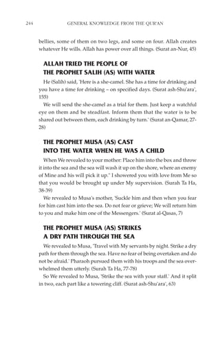 244                GENERAL KNOWLEDGE FROM THE QUR'AN


      bellies, some of them on two legs, and some on four. Allah creates
      whatever He wills. Allah has power over all things. (Surat an-Nur, 45)

        ALLAH TRIED THE PEOPLE OF
        THE PROPHET SALIH (AS) WITH WATER
        He (Salih) said, 'Here is a she-camel. She has a time for drinking and
      you have a time for drinking – on specified days. (Surat ash-Shu'ara',
      155)
        We will send the she-camel as a trial for them. Just keep a watchful
      eye on them and be steadfast. Inform them that the water is to be
      shared out between them, each drinking by turn.' (Surat an-Qamar, 27-
      28)

        THE PROPHET MUSA (AS) CAST
        INTO THE WATER WHEN HE WAS A CHILD
         When We revealed to your mother: Place him into the box and throw
      it into the sea and the sea will wash it up on the shore, where an enemy
      of Mine and his will pick it up." I showered you with love from Me so
      that you would be brought up under My supervision. (Surah Ta Ha,
      38-39)
         We revealed to Musa's mother, 'Suckle him and then when you fear
      for him cast him into the sea. Do not fear or grieve; We will return him
      to you and make him one of the Messengers.' (Surat al-Qasas, 7)

        THE PROPHET MUSA (AS) STRIKES
        A DRY PATH THROUGH THE SEA
        We revealed to Musa, 'Travel with My servants by night. Strike a dry
      path for them through the sea. Have no fear of being overtaken and do
      not be afraid.' Pharaoh pursued them with his troops and the sea over-
      whelmed them utterly. (Surah Ta Ha, 77-78)
        So We revealed to Musa, 'Strike the sea with your staff.' And it split
      in two, each part like a towering cliff. (Surat ash-Shu'ara', 63)
 