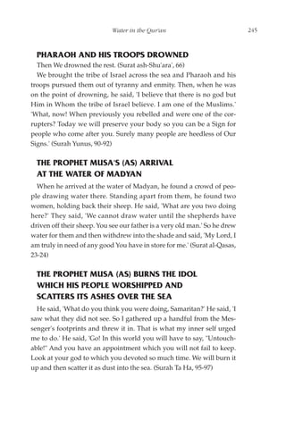 Water in the Qur'an                             245



  PHARAOH AND HIS TROOPS DROWNED
  Then We drowned the rest. (Surat ash-Shu'ara', 66)
  We brought the tribe of Israel across the sea and Pharaoh and his
troops pursued them out of tyranny and enmity. Then, when he was
on the point of drowning, he said, 'I believe that there is no god but
Him in Whom the tribe of Israel believe. I am one of the Muslims.'
'What, now! When previously you rebelled and were one of the cor-
rupters? Today we will preserve your body so you can be a Sign for
people who come after you. Surely many people are heedless of Our
Signs.' (Surah Yunus, 90-92)

  THE PROPHET MUSA'S (AS) ARRIVAL
  AT THE WATER OF MADYAN
  When he arrived at the water of Madyan, he found a crowd of peo-
ple drawing water there. Standing apart from them, he found two
women, holding back their sheep. He said, 'What are you two doing
here?' They said, 'We cannot draw water until the shepherds have
driven off their sheep. You see our father is a very old man.' So he drew
water for them and then withdrew into the shade and said, 'My Lord, I
am truly in need of any good You have in store for me.' (Surat al-Qasas,
23-24)

  THE PROPHET MUSA (AS) BURNS THE IDOL
  WHICH HIS PEOPLE WORSHIPPED AND
  SCATTERS ITS ASHES OVER THE SEA
  He said, 'What do you think you were doing, Samaritan?' He said, 'I
saw what they did not see. So I gathered up a handful from the Mes-
senger's footprints and threw it in. That is what my inner self urged
me to do.' He said, 'Go! In this world you will have to say, "Untouch-
able!" And you have an appointment which you will not fail to keep.
Look at your god to which you devoted so much time. We will burn it
up and then scatter it as dust into the sea. (Surah Ta Ha, 95-97)
 