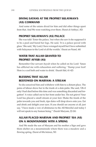 246               GENERAL KNOWLEDGE FROM THE QUR'AN


        DIVING SATANS AT THE PROPHET SULAYMAN'S
        (AS) COMMAND
        And some of the satans dived for him and did other things apart
      from that. And We were watching over them. (Surat al-Anbiya', 82)

        PROPHET SULAYMAN'S (AS) PALACE
        She was told: 'Enter the palace,' but when she saw it she supposed it
      to be a pool and bared her legs. He said, 'It is a palace paved with
      glass.' She said, 'My Lord, I have wronged myself but I have submitted
      with Sulayman to the Lord of all the worlds.' (Surat an-Naml, 44)

        WATER THAT ALLAH GRANTED TO
        PROPHET AYYUB (AS)
        Remember Our servant Ayyub when he called on his Lord: 'Satan
      has afflicted me with exhaustion and suffering.' 'Stamp your foot!
      Here is a cool bath and water to drink.' (Surah Sâd, 41-42)

        BLESSING THAT ALLAH
        BESTOWED ON MARYAM: A STREAM
        So she conceived him and withdrew with him to a distant place. The
      pains of labour drove her to the trunk of a date-palm. She said, 'Oh if
      only I had died before this time and was something discarded and for-
      gotten!' A voice called out to her from under her, 'Do not grieve! Your
      Lord has placed a small stream at your feet. Shake the trunk of the
      palm towards you and fresh, ripe dates will drop down onto you. Eat
      and drink and delight your eyes. If you should see anyone at all, just
      say, "I have made a vow of abstinence to the All-Merciful and today I
      will not speak to any human being."' (Surah Maryam, 22-26)

        ALLAH PLACED MARYAM AND PROPHET 'ISA (AS)
        ON A MOUNTAINSIDE WITH A SPRING
        And We made the son of Maryam and his mother a Sign and gave
      them shelter on a mountainside where there was a meadow and a
      flowing spring. (Surat al-Mu'minun, 50)
 