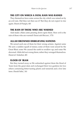 Water in the Qur'an                           247



  THE CITY ON WHICH A FATAL RAIN WAS RAINED
  They themselves have come across the city which was rained on by
an evil rain. Did they not then see it? But they do not expect to rise
again. (Surat al-Furqan, 40)


  THE RAIN OF THOSE WHO ARE WARNED
  And made a Rain come pouring down upon them. How evil is the
rain of those who are warned! (Surat ash-Shu'ara', 173)


  ALLAH DROWNED DISBELIEVING NATIONS
  We seized each one of them for their wrong actions. Against some
We sent a sudden squall of stones; some of them were seized by the
Great Blast; some We caused the earth to swallow up; and some We
drowned. Allah did not wrong them; rather they wronged themselves.
(Surat al-'Ankabut, 40)

  FLOOD OF 'IRAM
   But they turned away so We unleashed against them the flood of
'Iram from the great dam and exchanged their two gardens for two
others containing bitter-tasting plants and tamarisk and a few lote
trees. (Surah Saba', 16)
 