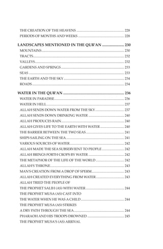 THE CREATION OF THE HEAVENS ........................................................ 228
 PERIODS OF MONTHS AND WEEKS ...................................................... 228

LANDSCAPES MENTIONED IN THE QUR'AN ....................... 230
 MOUNTAINS................................................................................................. 230
 TRACTS........................................................................................................... 232
 VALLEYS......................................................................................................... 232
 GARDENS AND SPRINGS .......................................................................... 233
 SEAS ................................................................................................................ 233
 THE EARTH AND THE SKY ....................................................................... 234
 ROADS ............................................................................................................ 234

WATER IN THE QUR'AN ................................................................ 236
 WATER IN PARADISE.................................................................................. 236
 WATER IN HELL ........................................................................................... 237
 ALLAH SENDS DOWN WATER FROM THE SKY.................................. 237
 ALLAH SENDS DOWN DRINKING WATER .......................................... 240
 ALLAH PRODUCES RAIN.......................................................................... 240
 ALLAH GIVES LIFE TO THE EARTH WITH WATER ............................ 240
 THE BARRIER BETWEEN THE TWO SEAS............................................. 241
 SHIPS SAILING ON THE SEA .................................................................... 241
 VARIOUS SOURCES OF WATER................................................................ 242
 ALLAH MADE THE SEA SUBSERVIENT TO PEOPLE .......................... 242
 ALLAH BRINGS FORTH CROPS BY WATER .......................................... 242
 THE METAPHOR OF THE LIFE OF THE WORLD ................................. 242
 ALLAH'S THRONE....................................................................................... 243
 MAN'S CREATION FROM A DROP OF SPERM...................................... 243
 ALLAH CREATED EVERYTHING FROM WATER ................................. 243
 ALLAH TRIED THE PEOPLE OF
 THE PROPHET SALIH (AS) WITH WATER ............................................. 244
 THE PROPHET MUSA (AS) CAST INTO
 THE WATER WHEN HE WAS A CHILD................................................... 244
 THE PROPHET MUSA (AS) STRIKES
 A DRY PATH THROUGH THE SEA........................................................... 244
 PHARAOH AND HIS TROOPS DROWNED ........................................... 245
 THE PROPHET MUSA'S (AS) ARRIVAL
 