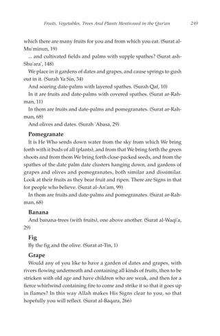 Fruits, Vegetables, Trees And Plants Mentioned in the Qur'an        249


which there are many fruits for you and from which you eat. (Surat al-
Mu'minun, 19)
  ... and cultivated fields and palms with supple spathes? (Surat ash-
Shu'ara', 148)
  We place in it gardens of dates and grapes, and cause springs to gush
out in it. (Surah Ya Sin, 34)
  And soaring date-palms with layered spathes. (Surah Qaf, 10)
  In it are fruits and date-palms with covered spathes. (Surat ar-Rah-
man, 11)
  In them are fruits and date-palms and pomegranates. (Surat ar-Rah-
man, 68)
  And olives and dates. (Surah 'Abasa, 29)
  Pomegranate
  It is He Who sends down water from the sky from which We bring
forth with it buds of all (plants), and from that We bring forth the green
shoots and from them We bring forth close-packed seeds, and from the
spathes of the date palm date clusters hanging down, and gardens of
grapes and olives and pomegranates, both similar and dissimilar.
Look at their fruits as they bear fruit and ripen. There are Signs in that
for people who believe. (Surat al-An'am, 99)
  In them are fruits and date-palms and pomegranates. (Surat ar-Rah-
man, 68)
  Banana
  And banana-trees (with fruits), one above another. (Surat al-Waqi'a,
29)
  Fig
  By the fig and the olive. (Surat at-Tin, 1)
  Grape
   Would any of you like to have a garden of dates and grapes, with
rivers flowing underneath and containing all kinds of fruits, then to be
stricken with old age and have children who are weak, and then for a
fierce whirlwind containing fire to come and strike it so that it goes up
in flames? In this way Allah makes His Signs clear to you, so that
hopefully you will reflect. (Surat al-Baqara, 266)
 