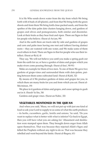 250                GENERAL KNOWLEDGE FROM THE QUR'AN


        It is He Who sends down water from the sky from which We bring
      forth with it buds of all (plants), and from that We bring forth the green
      shoots and from them We bring forth close-packed seeds, and from the
      spathes of the date palm date clusters hanging down, and gardens of
      grapes and olives and pomegranates, both similar and dissimilar.
      Look at their fruits as they bear fruit and ripen. There are Signs in that
      for people who believe. (Surat al-An'am, 99)
        And in the earth there are tracts side by side and gardens of grapes
      and corn and palm trees having one root and (others) having distinct
      roots— they are watered with one water, and We make some of them
      excel others in fruit; There are Signs in that for people who use their in-
      tellect. (Surat ar-Ra'd, 4)
        They say, 'We will not believe you until you make a spring gush out
      from the earth for us; or have a garden of dates and grapes which you
      make rivers come pouring through. (Surat al-Isra', 90-91)
        Make an example for them of two men. To one of them We gave two
      gardens of grape-vines and surrounded them with date-palms, put-
      ting between them some cultivated land. (Surat al-Kahf, 32)
        By means of it We produce gardens of dates and grapes for you, in
      which there are many fruits for you and from which you eat. (Surat al-
      Mu'minun, 19)
        We place in it gardens of dates and grapes, and cause springs to gush
      out in it. (Surah Ya Sin, 34)
        Gardens and grape vines. (Surat an-Naba', 32)


        VEGETABLES MENTIONED IN THE QUR'AN
         And when you said, 'Musa, we will not put up with just one kind of
      food so ask your Lord to supply to us some of what the earth produces
      – its herbs, cucumbers, garlic, lentils and onions,' he said, 'Do you
      want to replace what is better with what is inferior? Go back to Egypt,
      then you will have what you are asking for.' Abasement and destitu-
      tion were stamped upon them. They brought down anger from Allah
      upon themselves. That was because they rejected Allah's Signs and
      killed the Prophets without any right to do so. That was because they
      rebelled and went beyond the limits. (Surat al-Baqara, 61)
 