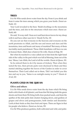 Fruits, Vegetables, Trees And Plants Mentioned in the Qur'an        251



  TREES
  It is He Who sends down water from the sky. From it you drink and
from it come the trees among which you graze your herds. (Surat an-
Nahl, 10)
  Your Lord revealed to the bees: 'Build dwellings in the mountains
and the trees, and also in the structures which men erect. (Surat an-
Nahl, 68)
  He said, 'It is my staff. I lean on it and beat down leaves for my sheep
with it and have other uses for it.' (Surah Ta Ha, 18)
  Do you not see that everyone in the heavens and everyone on the
earth prostrates to Allah, and the sun and moon and stars and the
mountains, trees and beasts and many of mankind? But many of them
inevitably merit punishment. Those Allah humiliates will have no one
to honour them. Allah does whatever He wills. (Surat al-Hajj, 18)
  But when he reached it a voice called out to him from the right hand
side of the valley in the part which was full of blessing, from out of the
tree: 'Musa, I am Allah, the Lord of all the worlds. (Surat al-Qasas, 30)
  So he enticed them to do it by means of trickery. Then when they
tasted the tree, their private parts were disclosed to them and they
started stitching together the leaves of the Garden in order to cover
themselves. Their Lord called out to them, 'Did I not forbid you this
tree and say to you, "Satan is an outright enemy to you"?' (Surat al-
A'raf, 22)


  PLANTS CITED IN THE QUR'AN
  Olive and others
  It is He Who sends down water from the sky from which We bring
forth with it buds of all (plants), and from that We bring forth the green
shoots and from them We bring forth close-packed seeds, and from the
spathes of the date palm date clusters hanging down, and gardens of
grapes and olives and pomegranates, both similar and dissimilar.
Look at their fruits as they bear fruit and ripen. There are Signs in that
for people who believe. (Surat an-An'am, 99)
  It is He Who produces gardens, both cultivated and wild, and palm-
 