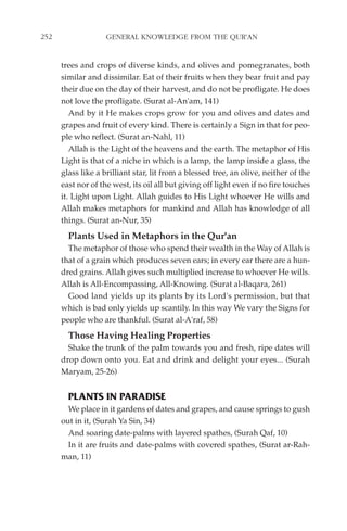 252                 GENERAL KNOWLEDGE FROM THE QUR'AN


      trees and crops of diverse kinds, and olives and pomegranates, both
      similar and dissimilar. Eat of their fruits when they bear fruit and pay
      their due on the day of their harvest, and do not be profligate. He does
      not love the profligate. (Surat al-An'am, 141)
         And by it He makes crops grow for you and olives and dates and
      grapes and fruit of every kind. There is certainly a Sign in that for peo-
      ple who reflect. (Surat an-Nahl, 11)
         Allah is the Light of the heavens and the earth. The metaphor of His
      Light is that of a niche in which is a lamp, the lamp inside a glass, the
      glass like a brilliant star, lit from a blessed tree, an olive, neither of the
      east nor of the west, its oil all but giving off light even if no fire touches
      it. Light upon Light. Allah guides to His Light whoever He wills and
      Allah makes metaphors for mankind and Allah has knowledge of all
      things. (Surat an-Nur, 35)
        Plants Used in Metaphors in the Qur'an
        The metaphor of those who spend their wealth in the Way of Allah is
      that of a grain which produces seven ears; in every ear there are a hun-
      dred grains. Allah gives such multiplied increase to whoever He wills.
      Allah is All-Encompassing, All-Knowing. (Surat al-Baqara, 261)
        Good land yields up its plants by its Lord's permission, but that
      which is bad only yields up scantily. In this way We vary the Signs for
      people who are thankful. (Surat al-A'raf, 58)
        Those Having Healing Properties
        Shake the trunk of the palm towards you and fresh, ripe dates will
      drop down onto you. Eat and drink and delight your eyes... (Surah
      Maryam, 25-26)


        PLANTS IN PARADISE
        We place in it gardens of dates and grapes, and cause springs to gush
      out in it, (Surah Ya Sin, 34)
        And soaring date-palms with layered spathes, (Surah Qaf, 10)
        In it are fruits and date-palms with covered spathes, (Surat ar-Rah-
      man, 11)
 