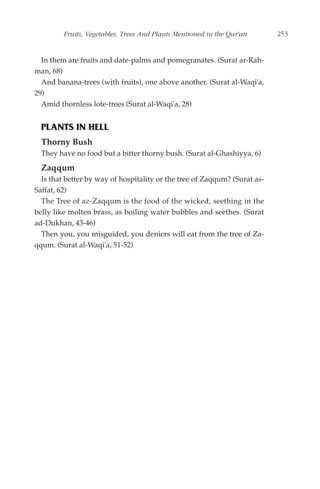 Fruits, Vegetables, Trees And Plants Mentioned in the Qur'an      253


  In them are fruits and date-palms and pomegranates. (Surat ar-Rah-
man, 68)
  And banana-trees (with fruits), one above another. (Surat al-Waqi'a,
29)
  Amid thornless lote-trees (Surat al-Waqi'a, 28)


  PLANTS IN HELL
  Thorny Bush
  They have no food but a bitter thorny bush. (Surat al-Ghashiyya, 6)
  Zaqqum
  Is that better by way of hospitality or the tree of Zaqqum? (Surat as-
Saffat, 62)
  The Tree of az-Zaqqum is the food of the wicked, seething in the
belly like molten brass, as boiling water bubbles and seethes. (Surat
ad-Dukhan, 43-46)
  Then you, you misguided, you deniers will eat from the tree of Za-
qqum. (Surat al-Waqi'a, 51-52)
 