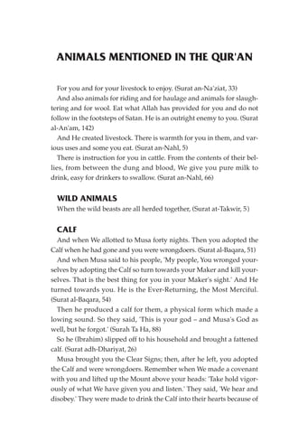ANIMALS MENTIONED IN THE QUR'AN

   For you and for your livestock to enjoy. (Surat an-Na'ziat, 33)
   And also animals for riding and for haulage and animals for slaugh-
tering and for wool. Eat what Allah has provided for you and do not
follow in the footsteps of Satan. He is an outright enemy to you. (Surat
al-An'am, 142)
   And He created livestock. There is warmth for you in them, and var-
ious uses and some you eat. (Surat an-Nahl, 5)
   There is instruction for you in cattle. From the contents of their bel-
lies, from between the dung and blood, We give you pure milk to
drink, easy for drinkers to swallow. (Surat an-Nahl, 66)


  WILD ANIMALS
  When the wild beasts are all herded together, (Surat at-Takwir, 5)


  CALF
  And when We allotted to Musa forty nights. Then you adopted the
Calf when he had gone and you were wrongdoers. (Surat al-Baqara, 51)
  And when Musa said to his people, 'My people, You wronged your-
selves by adopting the Calf so turn towards your Maker and kill your-
selves. That is the best thing for you in your Maker's sight.' And He
turned towards you. He is the Ever-Returning, the Most Merciful.
(Surat al-Baqara, 54)
  Then he produced a calf for them, a physical form which made a
lowing sound. So they said, 'This is your god – and Musa's God as
well, but he forgot.' (Surah Ta Ha, 88)
  So he (Ibrahim) slipped off to his household and brought a fattened
calf. (Surat adh-Dhariyat, 26)
  Musa brought you the Clear Signs; then, after he left, you adopted
the Calf and were wrongdoers. Remember when We made a covenant
with you and lifted up the Mount above your heads: 'Take hold vigor-
ously of what We have given you and listen.' They said, 'We hear and
disobey.' They were made to drink the Calf into their hearts because of
 