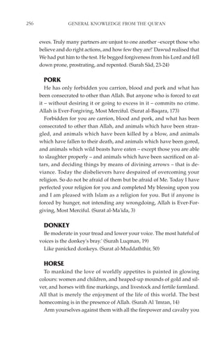 256                GENERAL KNOWLEDGE FROM THE QUR'AN


      ewes. Truly many partners are unjust to one another –except those who
      believe and do right actions, and how few they are!' Dawud realised that
      We had put him to the test. He begged forgiveness from his Lord and fell
      down prone, prostrating, and repented. (Surah Sâd, 23-24)

        PORK
         He has only forbidden you carrion, blood and pork and what has
      been consecrated to other than Allah. But anyone who is forced to eat
      it – without desiring it or going to excess in it – commits no crime.
      Allah is Ever-Forgiving, Most Merciful. (Surat al-Baqara, 173)
         Forbidden for you are carrion, blood and pork, and what has been
      consecrated to other than Allah, and animals which have been stran-
      gled, and animals which have been killed by a blow, and animals
      which have fallen to their death, and animals which have been gored,
      and animals which wild beasts have eaten – except those you are able
      to slaughter properly – and animals which have been sacrificed on al-
      tars, and deciding things by means of divining arrows – that is de-
      viance. Today the disbelievers have despaired of overcoming your
      religion. So do not be afraid of them but be afraid of Me. Today I have
      perfected your religion for you and completed My blessing upon you
      and I am pleased with Islam as a religion for you. But if anyone is
      forced by hunger, not intending any wrongdoing, Allah is Ever-For-
      giving, Most Merciful. (Surat al-Ma'ida, 3)

        DONKEY
        Be moderate in your tread and lower your voice. The most hateful of
      voices is the donkey's bray.' (Surah Luqman, 19)
        Like panicked donkeys. (Surat al-Muddaththir, 50)

        HORSE
        To mankind the love of worldly appetites is painted in glowing
      colours: women and children, and heaped-up mounds of gold and sil-
      ver, and horses with fine markings, and livestock and fertile farmland.
      All that is merely the enjoyment of the life of this world. The best
      homecoming is in the presence of Allah. (Surah Al 'Imran, 14)
        Arm yourselves against them with all the firepower and cavalry you
 