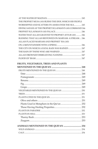 AT THE WATER OF MADYAN................................................................... 245
 THE PROPHET MUSA (AS) BURNS THE IDOL WHICH HIS PEOPLE
 WORSHIPPED AND SCATTERS ITS ASHES OVER THE SEA.............. 245
 DIVING SATANS AT THE PROPHET SULAYMAN'S (AS) COMMAND 246
 PROPHET SULAYMAN'S (AS) PALACE................................................... 246
 WATER THAT ALLAH GRANTED TO PROPHET AYYUB (AS) .......... 246
 BLESSING THAT ALLAH BESTOWED ON MARYAM: A STREAM.... 246
 ALLAH PLACED MARYAM AND PROPHET 'ISA (AS)
 ON A MOUNTAINSIDE WITH A SPRING ............................................... 246
 THE CITY ON WHICH A FATAL RAIN WAS RAINED.......................... 247
 THE RAIN OF THOSE WHO ARE WARNED .......................................... 247
 ALLAH DROWNED DISBELIEVING NATIONS .................................... 247
 FLOOD OF 'IRAM ......................................................................................... 247

FRUITS, VEGETABLES, TREES AND PLANTS
MENTIONED IN THE QUR'AN .................................................... 248
 FRUITS MENTIONED IN THE QUR'AN .................................................. 248
    Date ................................................................................................. 248
    Pomegranate .................................................................................. 249
    Banana............................................................................................. 249
    Fig .................................................................................................... 249
    Grape............................................................................................... 249
 VEGETABLES MENTIONED IN THE QUR'AN ...................................... 250
 TREES .............................................................................................................. 251
 PLANTS CITED IN THE QUR'AN ............................................................. 251
    Olive and others ............................................................................ 251
    Plants Used in Metaphors in the Qur'an .................................... 252
    Those Having Healing Properties............................................... 252
 PLANTS IN PARADISE................................................................................ 252
 PLANTS IN HELL ......................................................................................... 253
    Thorny Bush................................................................................... 253
    Zaqqum........................................................................................... 253

ANIMALS MENTIONED IN THE QUR'AN ............................... 254
 WILD ANIMALS ........................................................................................... 254
 CALF................................................................................................................ 254
 