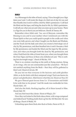 258                GENERAL KNOWLEDGE FROM THE QUR'AN


        BIRD
         As a Messenger to the tribe of Israel, saying: 'I have brought you a Sign
      from your Lord. I will create the shape of a bird out of clay for you and
      then breathe into it and it will be a bird by Allah's permission. I will heal
      the blind and the leper, and bring the dead to life, by Allah's permission.
      I will tell you what you eat and what you store up in your homes. There
      is a Sign for you in that if you are believers. (Surah Al 'Imran, 49)
         Remember when Allah said, ''Isa, son of Maryam, remember My
      blessing to you and to your mother when I reinforced you with the
      Purest Spirit so that you could speak to people in the cradle and when
      you were fully grown; and when I taught you the Book and Wisdom,
      and the Torah and the Injil; and when you created a bird-shape out of
      clay by My permission, and then breathed into it and it became a bird
      by My permission; and healed the blind and the leper by My permis-
      sion; and when you brought forth the dead by My permission; and
      when I held back the tribe of Israel from you, when you brought them
      the Clear Signs and those of them who disbelieved said, "This is noth-
      ing but downright magic". (Surat al-Ma'ida, 110)
         There is no creature crawling on the earth or flying creature, flying
      on its wings, who are not communities just like yourselves – We have
      not omitted anything from the Book – then they will be gathered to
      their Lord. (Surat al-An'am, 38)
         Do you not see that everyone in the heavens and earth glorifies
      Allah, as do the birds with their outspread wings? Each one knows its
      prayer and glorification. Allah knows what they do. (Surat an-Nur, 41)
         We gave Dawud great favour from Us: 'O mountains and birds!
      Echo with him in his praise!' And We made iron malleable for him.
      (Surah Saba', 10)
         And also the birds, flocking together, all of them turned to Him.
      (Surah Sâd, 19)
         And any bird-meat they desire. (Surat al-Waqi'a, 21)
         Have they not looked at the birds above them, with wings outspread
      and folded back? Nothing holds them up but the All-Merciful. He sees
      all things. (Surat al-Mulk, 19)
         Unleashing upon them flock after flock of birds, (Surat al-Fil, 3)
 